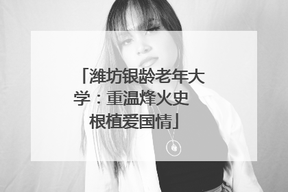 潍坊银龄老年大学：重温烽火史 根植爱国情
