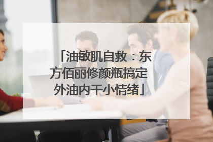 油敏肌自救：东方佰丽修颜瓶搞定外油内干小情绪