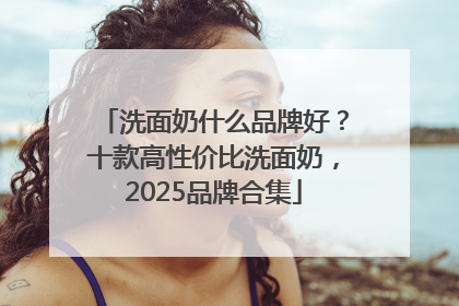 洗面奶什么品牌好？十款高性价比洗面奶，2025品牌合集