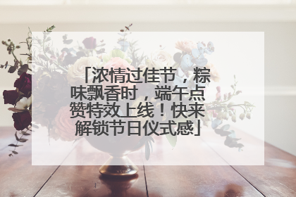 浓情过佳节，粽味飘香时，端午点赞特效上线！快来解锁节日仪式感