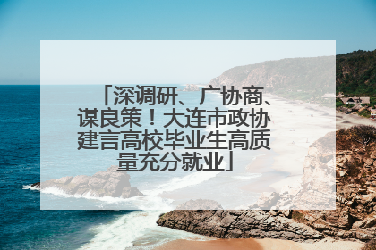 深调研、广协商、谋良策！大连市政协建言高校毕业生高质量充分就业