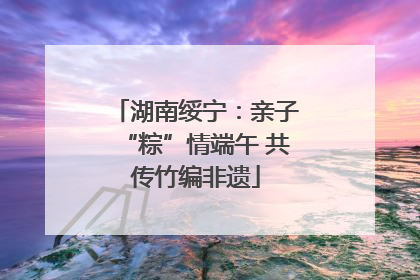 湖南绥宁：亲子“粽”情端午 共传竹编非遗