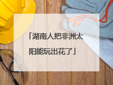 湖南人把非洲太阳能玩出花了