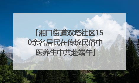 湘口街道双塔社区150余名居民在传统民俗中医养生中共赴端午