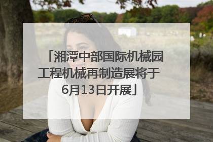 湘潭中部国际机械园工程机械再制造展将于6月13日开展