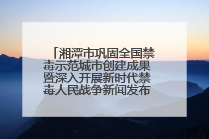 湘潭市巩固全国禁毒示范城市创建成果暨深入开展新时代禁毒人民战争新闻发布会答记者问摘录