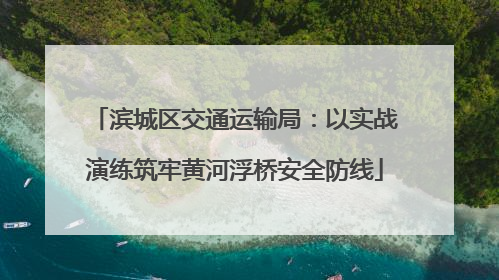 滨城区交通运输局：以实战演练筑牢黄河浮桥安全防线