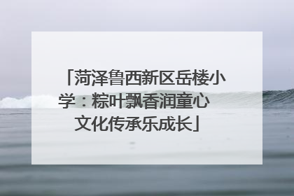 菏泽鲁西新区岳楼小学：粽叶飘香润童心 文化传承乐成长