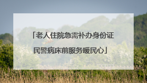 老人住院急需补办身份证 民警病床前服务暖民心