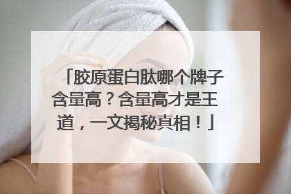 胶原蛋白肽哪个牌子含量高？含量高才是王道，一文揭秘真相！