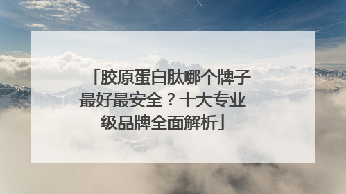 胶原蛋白肽哪个牌子最好最安全？十大专业级品牌全面解析
