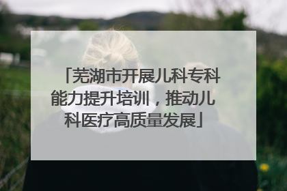 芜湖市开展儿科专科能力提升培训，推动儿科医疗高质量发展