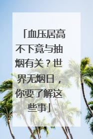 血压居高不下竟与抽烟有关？世界无烟日，你要了解这些事