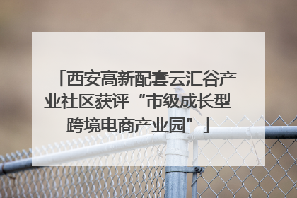 西安高新配套云汇谷产业社区获评“市级成长型跨境电商产业园”