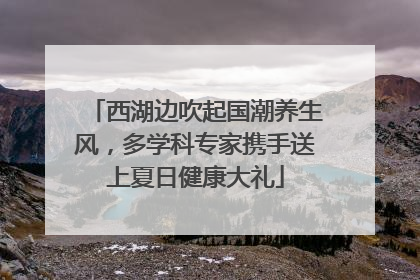 西湖边吹起国潮养生风，多学科专家携手送上夏日健康大礼