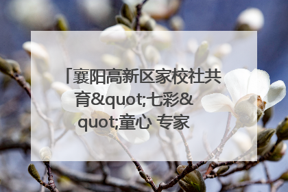 襄阳高新区家校社共育"七彩"童心 专家团支招智慧育儿