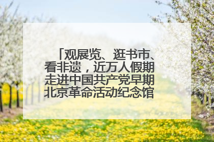 观展览、逛书市、看非遗，近万人假期走进中国共产党早期北京革命活动纪念馆解锁参观新体验