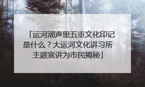 运河潮声里五重文化印记是什么？大运河文化讲习所主题宣讲为市民揭秘