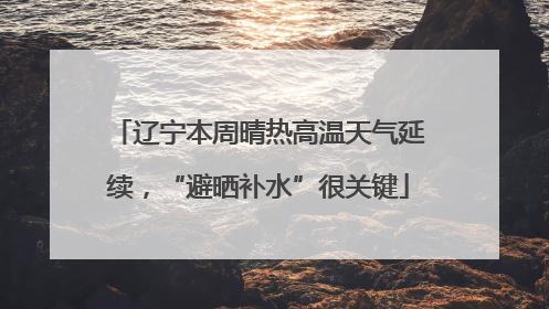 辽宁本周晴热高温天气延续，“避晒补水”很关键