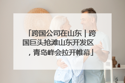 跨国公司在山东｜跨国巨头抢滩山东开发区，青岛峰会拉开帷幕