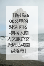 跨越3600公里的对话 西安-阿拉木图人文旅游交流周活动圆满落幕