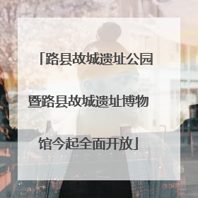 路县故城遗址公园暨路县故城遗址博物馆今起全面开放