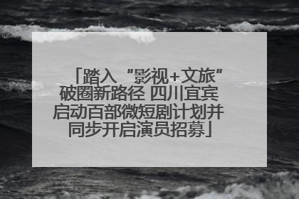 踏入“影视+文旅”破圈新路径 四川宜宾启动百部微短剧计划并同步开启演员招募