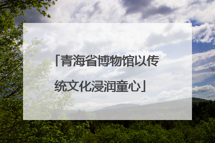 青海省博物馆以传统文化浸润童心