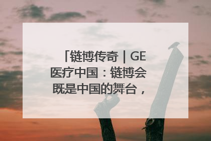 链博传奇｜GE医疗中国：链博会既是中国的舞台，也是世界的橱窗