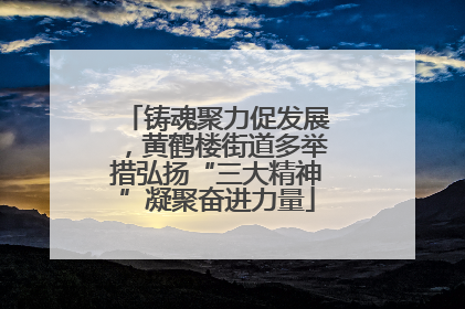 铸魂聚力促发展，黄鹤楼街道多举措弘扬“三大精神”凝聚奋进力量