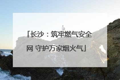长沙：筑牢燃气安全网 守护万家烟火气