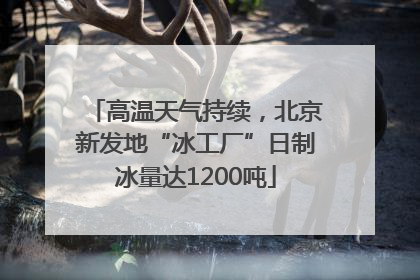高温天气持续，北京新发地“冰工厂”日制冰量达1200吨