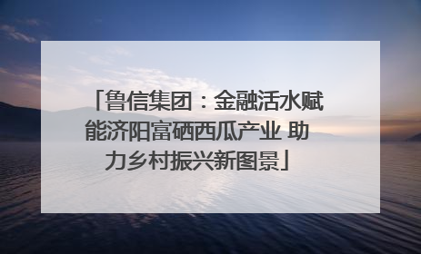 鲁信集团：金融活水赋能济阳富硒西瓜产业 助力乡村振兴新图景