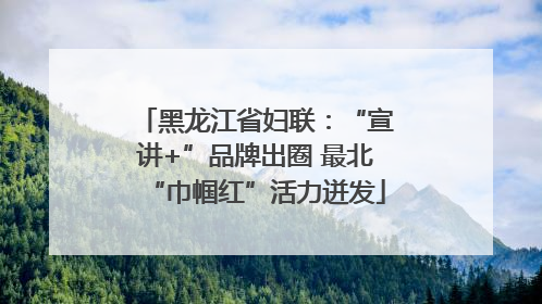 黑龙江省妇联：“宣讲+”品牌出圈 最北“巾帼红”活力迸发