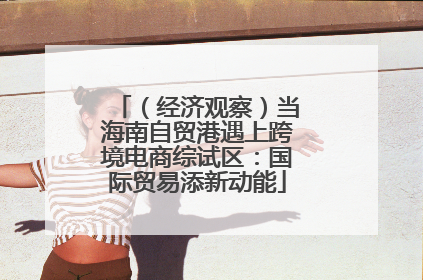 （经济观察）当海南自贸港遇上跨境电商综试区：国际贸易添新动能
