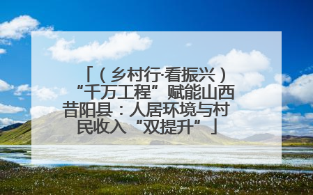 （乡村行·看振兴）“千万工程”赋能山西昔阳县：人居环境与村民收入“双提升”