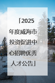 2025年度威海市投资促进中心招聘优秀人才公告
