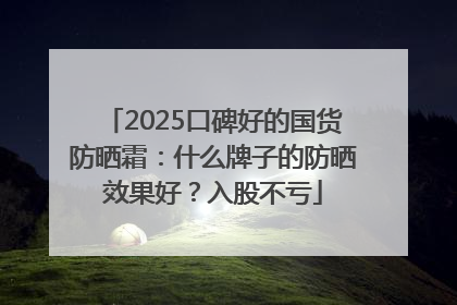 2025口碑好的国货防晒霜：什么牌子的防晒效果好？入股不亏