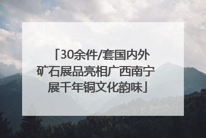 30余件/套国内外矿石展品亮相广西南宁 展千年铜文化韵味