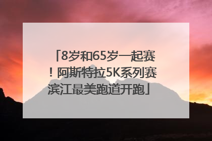 8岁和65岁一起赛！阿斯特拉5K系列赛滨江最美跑道开跑