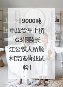 9000吨重载货车上桥 G3铜陵长江公铁大桥顺利完成荷载试验