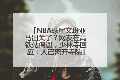 NBA球星文班亚马出关了？网友在高铁站偶遇，少林寺回应：人已离开寺院